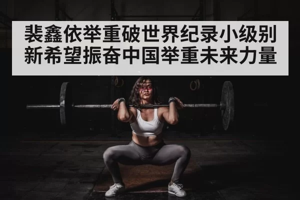 裴鑫依举重破世界纪录小级别新希望振奋中国举重未来力量