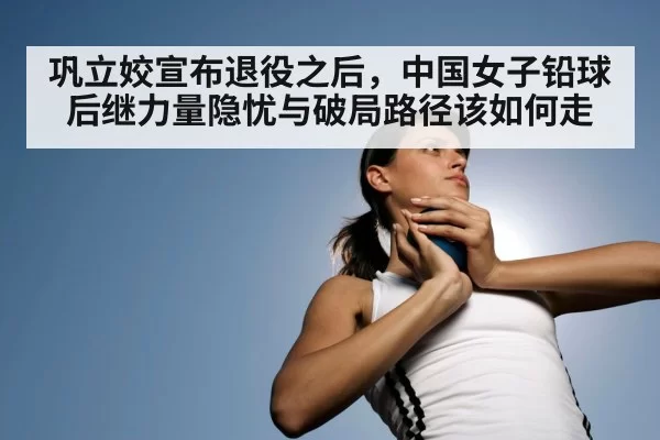 巩立姣宣布退役之后,中国女子铅球后继力量隐忧与破局路径该如何走